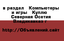  в раздел : Компьютеры и игры » Куплю . Северная Осетия,Владикавказ г.